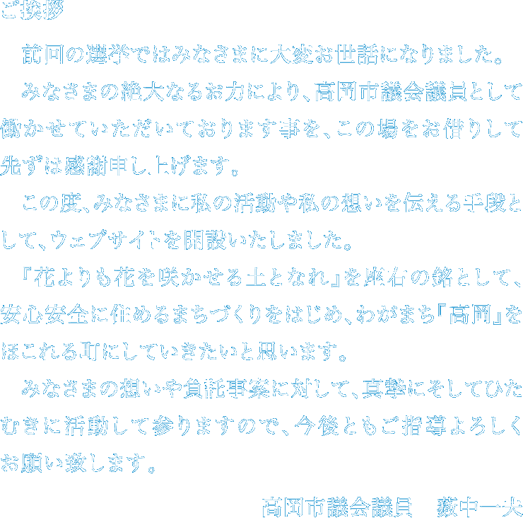 ご挨拶 前回の選挙ではみなさまに大変お世話になりました。みなさまの絶大なるお力により、高岡市議会議員として働かせていただいております事を、この場をお借りして先ずは感謝申し上げます。この度、みなさまに私の活動や私の想いを伝える手段として、ウェブサイトを開設いたしました。『花よりも花を咲かせる土となれ』を座右の銘として、安心安全に住めるまちづくりをはじめ、わがまち『高岡』をほこれる町にしていきたいと思います。みなさまの想いや付託事案に対して、真摯にそしてひたむきに活動して参りますので、今後ともご指導よろしくお願い致します。 高岡市議会議員 薮中一夫